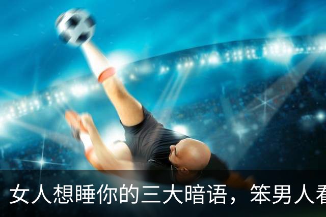 女人想睡你的三大暗语，笨男人看不懂，聪明人早已抱得美人归